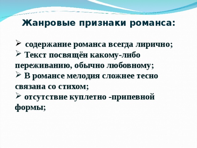 Жанровые признаки романса:   содержание романса всегда лирично;  Текст посвящён какому-либо переживанию, обычно любовному;  В романсе мелодия сложнее тесно связана со стихом;  отсутствие куплетно -припевной формы;   