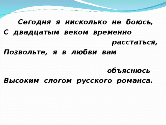  Сегодня я нисколько не боюсь, С двадцатым веком временно  расстаться, Позвольте, я в любви вам  объяснюсь Высоким слогом русского романса. 