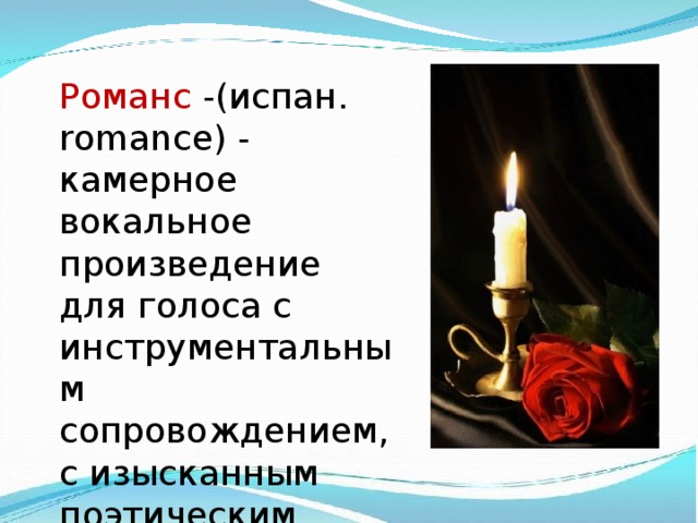 Романс -(испан. romance) - камерное вокальное произведение для голоса с инструментальным сопровождением, с изысканным поэтическим текстом. 