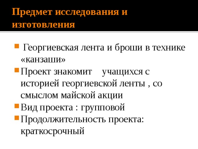 Предмет исследования и изготовления  Георгиевская лента и броши в технике «канзаши» Проект знакомит учащихся с историей георгиевской ленты , со смыслом майской акции Вид проекта : групповой Продолжительность проекта: краткосрочный 