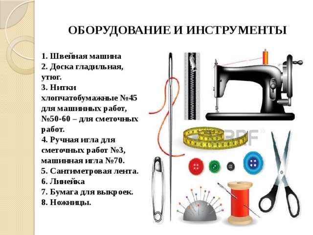 ОБОРУДОВАНИЕ И ИНСТРУМЕНТЫ 1. Швейная машина 2. Доска гладильная, утюг. 3. Нитки хлопчатобумажные №45 для машинных работ, №50-60 – для сметочных работ. 4. Ручная игла для сметочных работ №3, машинная игла №70. 5. Сантиметровая лента. 6. Линейка 7. Бумага для выкроек. 8. Ножницы. 