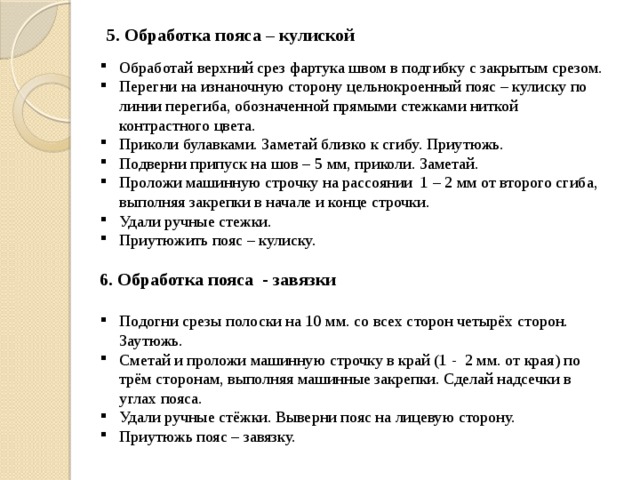 5. Обработка пояса – кулиской Обработай верхний срез фартука швом в подгибку с закрытым срезом. Перегни на изнаночную сторону цельнокроенный пояс – кулиску по линии перегиба, обозначенной прямыми стежками ниткой контрастного цвета. Приколи булавками. Заметай близко к сгибу. Приутюжь. Подверни припуск на шов – 5 мм, приколи. Заметай. Проложи машинную строчку на рассоянии  1 – 2 мм от второго сгиба, выполняя закрепки в начале и конце строчки. Удали ручные стежки. Приутюжить пояс – кулиску. 6. Обработка пояса  - завязки  Подогни срезы полоски на 10 мм. со всех сторон четырёх сторон. Заутюжь. Сметай и проложи машинную строчку в край (1 -  2 мм. от края) по трём сторонам, выполняя машинные закрепки. Сделай надсечки в углах пояса. Удали ручные стёжки. Выверни пояс на лицевую сторону. Приутюжь пояс – завязку. 