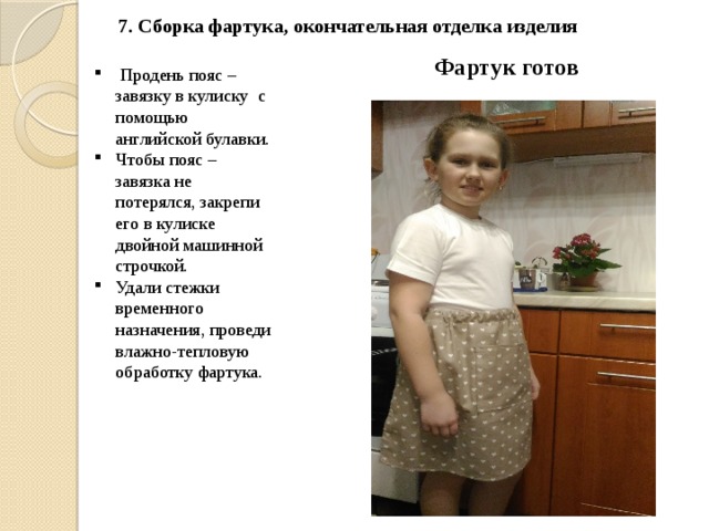 7. Сборка фартука, окончательная отделка изделия    Фартук готов  Продень пояс – завязку в кулиску с помощью английской булавки. Чтобы пояс – завязка не потерялся, закрепи его в кулиске двойной машинной строчкой. Удали стежки временного назначения, проведи влажно-тепловую обработку фартука.  