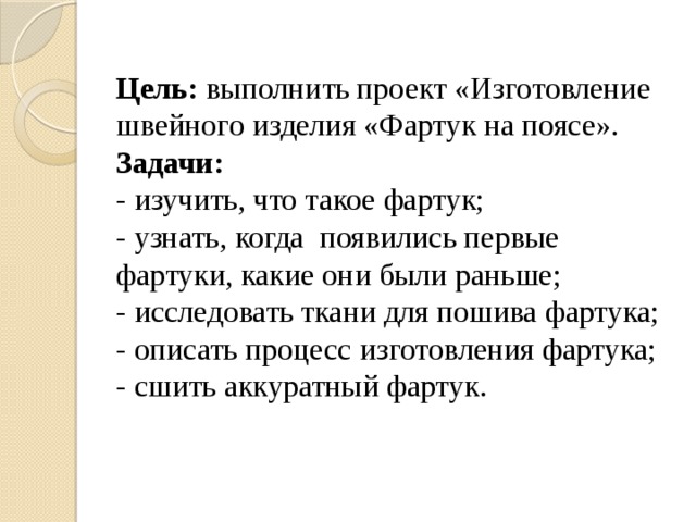 Цель: выполнить проект «Изготовление швейного изделия «Фартук на поясе».  Задачи:  - изучить, что такое фартук;  - узнать, когда  появились первые фартуки, какие они были раньше;  - исследовать ткани для пошива фартука;  - описать процесс изготовления фартука;  - сшить аккуратный фартук.   