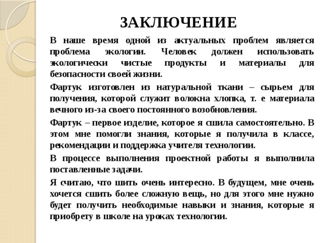 ЗАКЛЮЧЕНИЕ В наше время одной из актуальных проблем является проблема экологии. Человек должен использовать экологически чистые продукты и материалы для безопасности своей жизни. Фартук изготовлен из натуральной ткани – сырьем для получения, которой служит волокна хлопка, т. е материала вечного из-за своего постоянного возобновления. Фартук – первое изделие, которое я сшила самостоятельно. В этом мне помогли знания, которые я получила в классе, рекомендации и поддержка учителя технологии. В процессе выполнения проектной работы я выполнила поставленные задачи. Я считаю, что шить очень интересно. В будущем, мне очень хочется сшить более сложную вещь, но для этого мне нужно будет получить необходимые навыки и знания, которые я приобрету в школе на уроках технологии. 