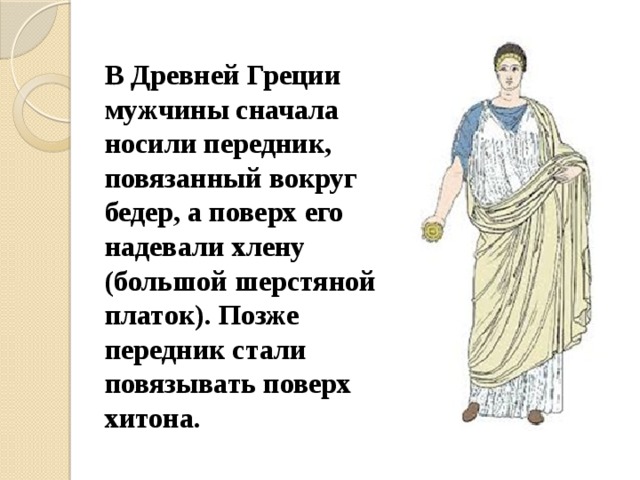 В Древней Греции мужчины сначала носили передник, повязанный вокруг бедер, а поверх его надевали хлену (большой шерстяной платок). Позже передник стали повязывать поверх хитона. 