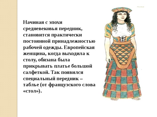 Начиная с эпохи средневековья передник, становится практически постоянной принадлежностью рабочей одежды. Европейская женщина, когда выходила к столу, обязана была прикрывать платье большой салфеткой. Так появился специальный передник – таблье (от французского слова «стол»). 