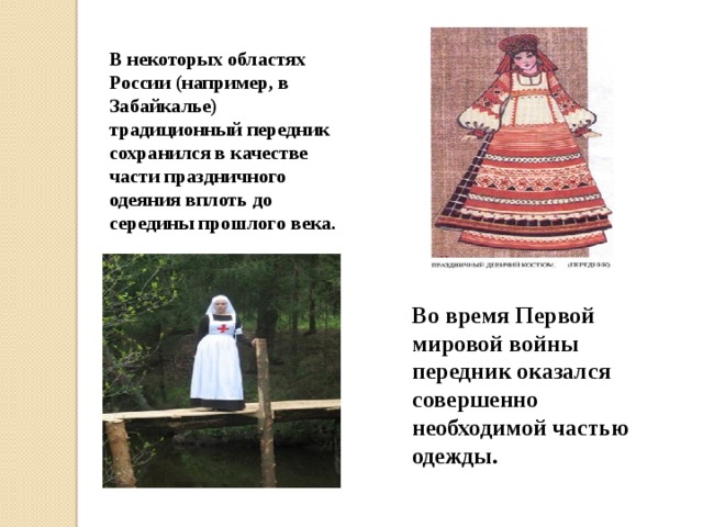 Во время Первой мировой войны передник оказался совершенно необходимой частью одежды. В некоторых областях России (например, в Забайкалье) традиционный передник сохранился в качестве части праздничного одеяния вплоть до середины прошлого века. 