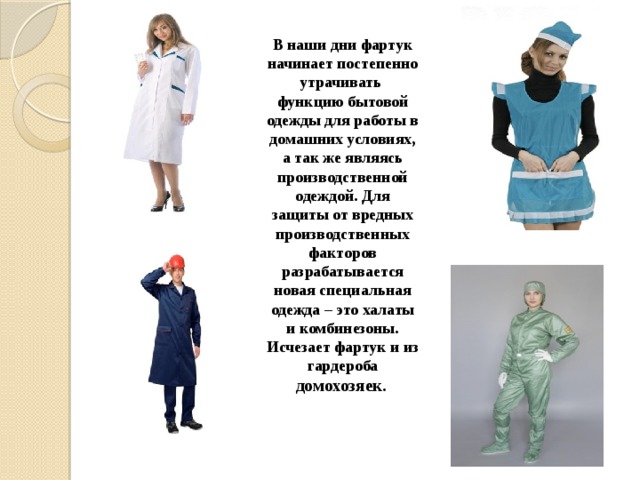 В наши дни фартук начинает постепенно утрачивать функцию бытовой одежды для работы в домашних условиях, а так же являясь производственной одеждой. Для защиты от вредных производственных факторов разрабатывается новая специальная одежда – это халаты и комбинезоны. Исчезает фартук и из гардероба домохозяек .   