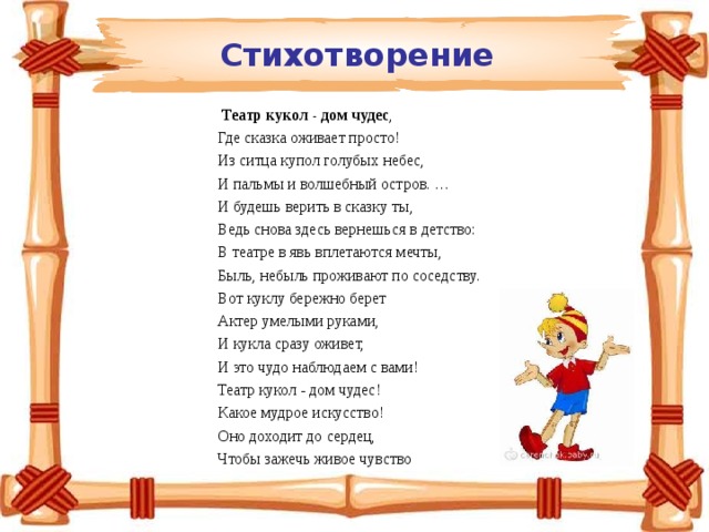 Стихотворение   Театр кукол - дом чудес ,  Где сказка оживает просто!  Из ситца купол голубых небес,  И пальмы и волшебный остров. …  И будешь верить в сказку ты,  Ведь снова здесь вернешься в детство:  В театре в явь вплетаются мечты,  Быль, небыль проживают по соседству.  Вот куклу бережно берет  Актер умелыми руками,  И кукла сразу оживет,  И это чудо наблюдаем с вами!  Театр кукол - дом чудес!  Какое мудрое искусство!  Оно доходит до сердец,  Чтобы зажечь живое чувство 