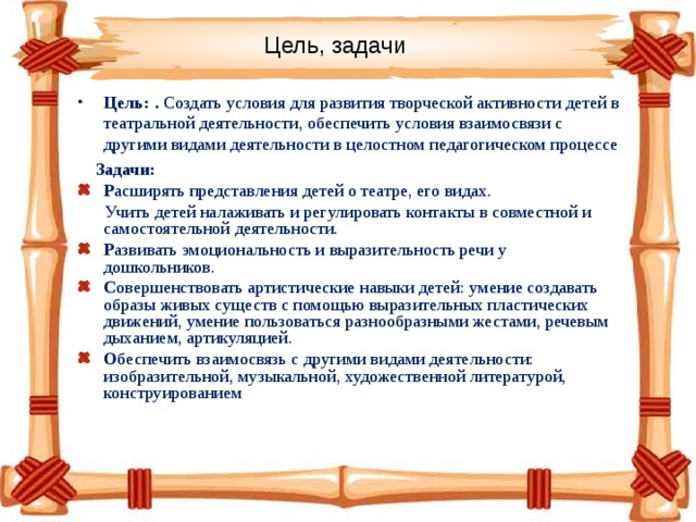 Цель, задачи Цель: . Создать условия для развития творческой активности детей в театральной деятельности, обеспечить условия взаимосвязи с другими видами деятельности в целостном педагогическом процессе  Задачи: Р асширять представления детей о театре, его видах.   Учить детей налаживать и регулировать контакты в совместной и самостоятельной деятельности. Р азвивать эмоциональность и выразительность речи у дошкольников. С овершенствовать артистические навыки детей: умение создавать образы живых существ с помощью выразительных пластических движений, умение пользоваться разнообразными жестами, речевым дыханием, артикуляцией. О беспечить взаимосвязь с другими видами деятельности: изобразительной, музыкальной, художественной литературой, конструированием 