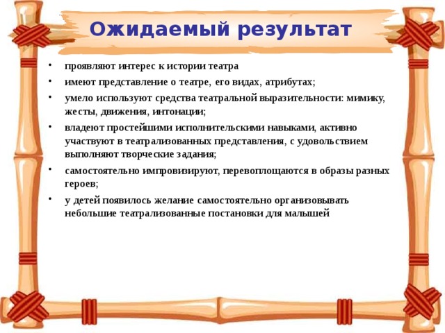  Ожидаемый результат проявляют интерес к истории театра имеют представление о театре, его видах, атрибутах; умело используют средства театральной выразительности: мимику, жесты, движения, интонации; владеют простейшими исполнительскими навыками, активно участвуют в театрализованных представления, с удовольствием выполняют творческие задания; самостоятельно импровизируют, перевоплощаются в образы разных героев; у детей появилось желание самостоятельно организовывать небольшие театрализованные постановки для малышей 