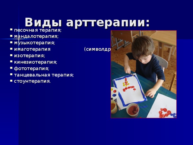Виды арттерапии: песочная терапия; мандалотерапия; музыкотерапия; имаготерапия (символдрама); изотерапия; кинезиотерапия; фототерапия; танцевальная терапия; стоунтерапия. 