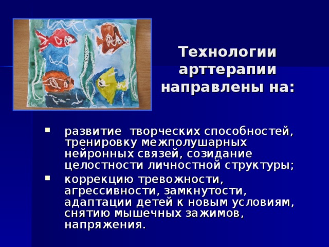 Технологии арттерапии направлены на: развитие творческих способностей, тренировку межполушарных нейронных связей, созидание целостности личностной структуры; коррекцию тревожности, агрессивности, замкнутости, адаптации детей к новым условиям, снятию мышечных зажимов, напряжения. 