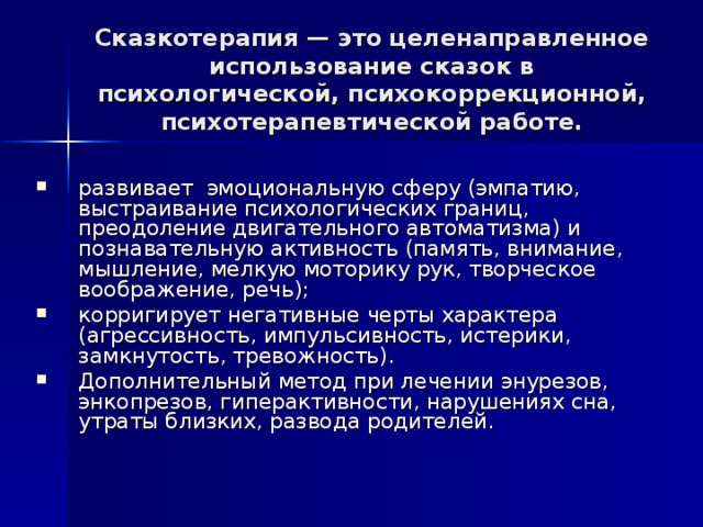 Сказкотерапия — это целенаправленное использование сказок в психологической, психокоррекционной, психотерапевтической работе. развивает эмоциональную сферу (эмпатию, выстраивание психологических границ, преодоление двигательного автоматизма) и познавательную активность (память, внимание, мышление, мелкую моторику рук, творческое воображение, речь); корригирует негативные черты характера (агрессивность, импульсивность, истерики, замкнутость, тревожность). Дополнительный метод при лечении энурезов, энкопрезов, гиперактивности, нарушениях сна, утраты близких, развода родителей. 