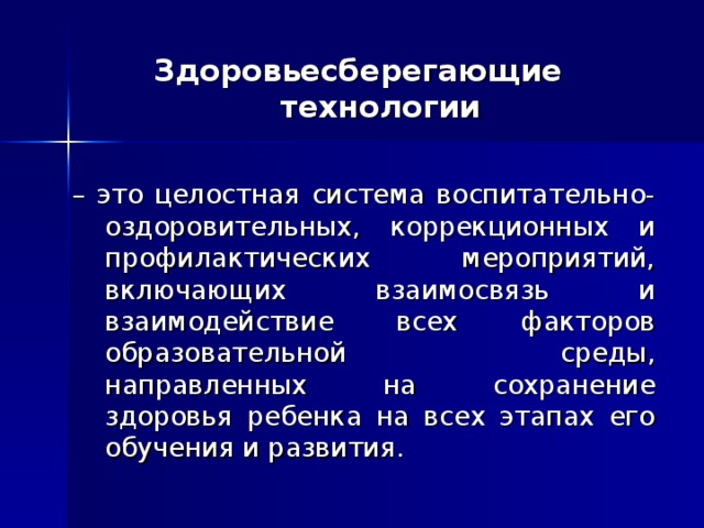 Здоровьесберегающие технологии   – это целостная система воспитательно-оздоровительных, коррекционных и профилактических мероприятий, включающих взаимосвязь и взаимодействие всех факторов образовательной среды, направленных на сохранение здоровья ребенка на всех этапах его обучения и развития. 