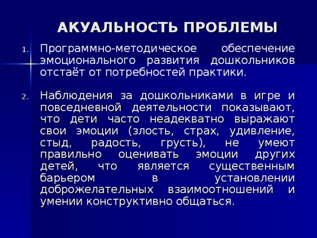 АКУАЛЬНОСТЬ ПРОБЛЕМЫ Программно-методическое обеспечение эмоционального развития дошкольников отстаёт от потребностей практики.  Наблюдения за дошкольниками в игре и повседневной деятельности показывают, что дети часто неадекватно выражают свои эмоции (злость, страх, удивление, стыд, радость, грусть), не умеют правильно оценивать эмоции других детей, что является существенным барьером в установлении доброжелательных взаимоотношений и умении конструктивно общаться. 