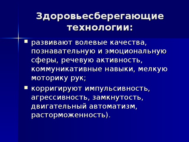 Здоровьесберегающие технологии: развивают волевые качества, познавательную и эмоциональную сферы, речевую активность, коммуникативные навыки, мелкую моторику рук; корригируют импульсивность, агрессивность, замкнутость, двигательный автоматизм, расторможенность). 