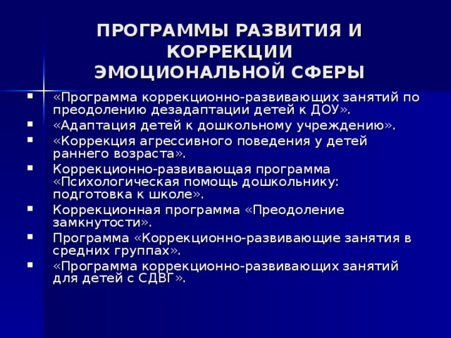 ПРОГРАММЫ РАЗВИТИЯ И КОРРЕКЦИИ ЭМОЦИОНАЛЬНОЙ СФЕРЫ «Программа коррекционно-развивающих занятий по преодолению дезадаптации детей к ДОУ». «Адаптация детей к дошкольному учреждению». «Коррекция агрессивного поведения у детей раннего возраста». Коррекционно-развивающая программа «Психологическая помощь дошкольнику: подготовка к школе». Коррекционная программа «Преодоление замкнутости». Программа «Коррекционно-развивающие занятия в средних группах». «Программа коррекционно-развивающих занятий для детей с СДВГ». 