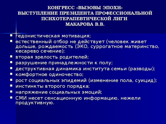 КОНГРЕСС «ВЫЗОВЫ ЭПОХИ»  ВЫСТУПЛЕНИЕ ПРЕЗИДЕНТА ПРОФЕССИОНАЛЬНОЙ ПСИХОТЕРАПЕВТИЧЕСКОЙ ЛИГИ  МАКАРОВА В.В.   гедонистическая мотивация; естественный отбор не действует (человек живет дольше, рождаемость (ЭКО, суррогатное материнство, кесарево сечение); вторая зрелость родителей; разрушение принадлежности к полу; деструктивная динамика института семьи (разводы); комфортное одиночество; рост социальных эпидемий (изменение пола, суицид); инстинкты второго порядка; напряжение социальных эмоций; СМИ несет сенсационную информацию, нежели продуктивную. 