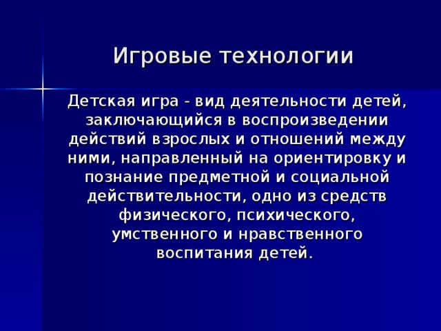 Игровые технологии    Детская игра - вид деятельности детей, заключающийся в воспроизведении действий взрослых и отношений между ними, направленный на ориентировку и познание предметной и социальной действительности, одно из средств физического, психического, умственного и нравственного воспитания детей.   