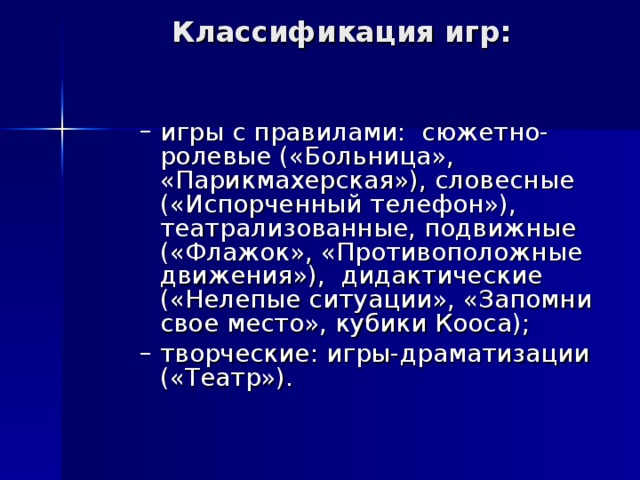 Классификация игр:   игры с правилами: сюжетно-ролевые («Больница», «Парикмахерская»), словесные («Испорченный телефон»), театрализованные, подвижные («Флажок», «Противоположные движения»), дидактические («Нелепые ситуации», «Запомни свое место», кубики Кооса); творческие: игры-драматизации («Театр»). игры с правилами: сюжетно-ролевые («Больница», «Парикмахерская»), словесные («Испорченный телефон»), театрализованные, подвижные («Флажок», «Противоположные движения»), дидактические («Нелепые ситуации», «Запомни свое место», кубики Кооса); творческие: игры-драматизации («Театр»). 
