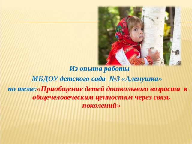  Из опыта работы МБДОУ детского сада №3 «Аленушка» по теме: «Приобщение детей дошкольного возраста к общечеловеческим ценностям через связь поколений»    