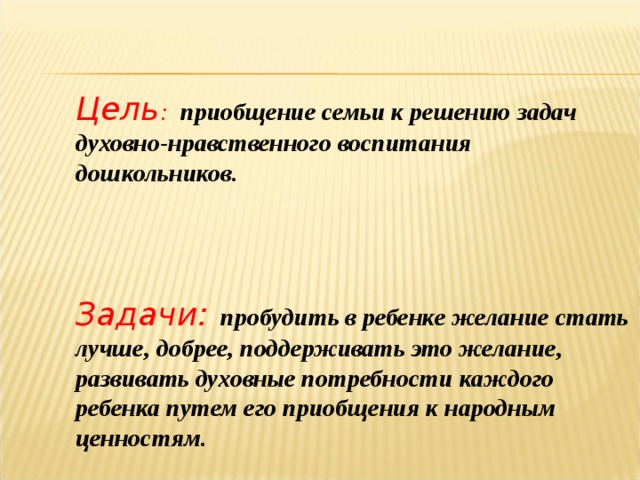 Цель : приобщение семьи к решению задач духовно-нравственного воспитания дошкольников.  Задачи:  пробудить в ребенке желание стать лучше, добрее, поддерживать это желание, развивать духовные потребности каждого ребенка путем его приобщения к народным ценностям. 