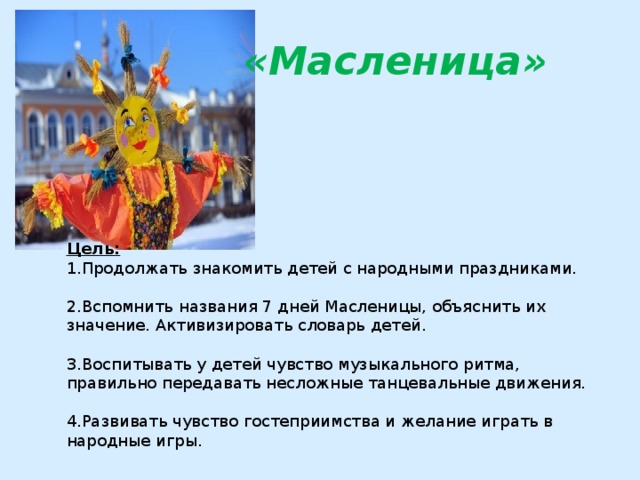  «Масленица»  Цель: 1.Продолжать знакомить детей с народными праздниками. 2.Вспомнить названия 7 дней Масленицы, объяснить их значение. Активизировать словарь детей. 3.Воспитывать у детей чувство музыкального ритма, правильно передавать несложные танцевальные движения. 4.Развивать чувство гостеприимства и желание играть в народные игры. 