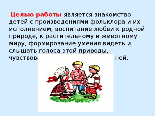  Целью работы является знакомство детей с произведениями фольклора и их исполнением, воспитание любви к родной природе, к растительному и животному миру, формирование умения видеть и слышать голоса этой природы, чувствовать ее, соприкасаться с ней. 