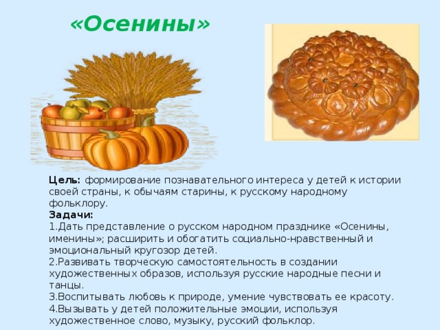 «Осенины»   Цель:  формирование познавательного интереса у детей к истории своей страны, к обычаям старины, к русскому народному фольклору. Задачи: 1.Дать представление о русском народном празднике «Осенины, именины»; расширить и обогатить социально-нравственный и эмоциональный кругозор детей. 2.Развивать творческую самостоятельность в создании художественных образов, используя русские народные песни и танцы. 3.Воспитывать любовь к природе, умение чувствовать ее красоту. 4.Вызывать у детей положительные эмоции, используя художественное слово, музыку, русский фольклор.  