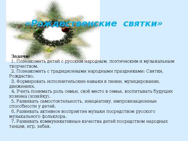  «Рождественские святки»      Задачи: 1. Познакомить детей с русским народным, поэтическим и музыкальным творчеством. 2. Познакомить с традиционными народными праздниками: Святки, Рождество. 3. Формировать исполнительские навыки в пении, музицировании, движениях. 4. Учить понимать роль семьи, своё место в семье, воспитывать будущих хозяина (хозяйку). 5. Развивать самостоятельность, инициативу, импровизационные способности у детей. 6. Развивать активное восприятие музыки посредством русского музыкального фольклора. 7. Развивать коммуникативные качества детей посредством народных танцев, игр, забав. 