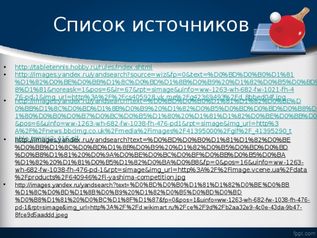 Список источников http://tabletennis.hobby.ru/rules/index.shtml http://images.yandex.ru/yandsearch?source=wiz&fp=0&text=%D0%BD%D0%B0%D1%81%D1%82%D0%BE%D0%BB%D1%8C%D0%BD%D1%8B%D0%B9%20%D1%82%D0%B5%D0%BD%D0%BD%D0%B8%D1%81&noreask=1&pos=6&lr=67&rpt=simage&uinfo=ww-1263-wh-682-fw-1021-fh-476-pd-1&img_url=http%3A%2F%2Fcs405928.vk.me%2Fg42369493%2Fd_8bbed04f.jpg http://images.yandex.ru/yandsearch?text=%D0%BD%D0%B0%D1%81%D1%82%D0%BE%D0%BB%D1%8C%D0%BD%D1%8B%D0%B9%20%D1%82%D0%B5%D0%BD%D0%BD%D0%B8%D1%81%20%D1%80%D0%B0%D0%B7%D0%BC%D0%B5%D1%80%20%D1%81%D1%82%D0%BE%D0%BB%D0%B0&fp=0&pos=6&uinfo=ww-1263-wh-682-fw-1038-fh-476-pd1&rpt=simage&img_url=http%3A%2F%2Fnews.bbcimg.co.uk%2Fmedia%2Fimages%2F41395000%2Fgif%2F_41395290_table_tennis2_416.gif http://images.yandex.ru/yandsearch?text=%D0%BD%D0%B0%D1%81%D1%82%D0%BE%D0%BB%D1%8C%D0%BD%D1%8B%D0%B9%20%D1%82%D0%B5%D0%BD%D0%BD%D0%B8%D1%81%20%D0%9A%D0%BE%D0%BC%D0%BF%D0%BB%D0%B5%D0%BA%D1%82%20%D1%81%D0%B5%D1%82%D0%BA%D0%B8&fp=0&pos=16&uinfo=ww-1263-wh-682-fw-1038-fh-476-pd-1&rpt=simage&img_url=http%3A%2F%2Fimage.vcene.ua%2Fdata%2Fproducts%2F640946%2Fi-yashima-competition.jpg http://images.yandex.ru/yandsearch?text=%D0%BD%D0%B0%D1%81%D1%82%D0%BE%D0%BB%D1%8C%D0%BD%D1%8B%D0%B9%20%D1%82%D0%B5%D0%BD%D0%BD%D0%B8%D1%81%20%D0%BC%D1%8F%D1%87&fp=0&pos=1&uinfo=ww-1263-wh-682-fw-1038-fh-476-pd-1&rpt=simage&img_url=http%3A%2F%2Fd.wikimart.ru%2Fce%2F9d%2Fb2aa32e9-4c0e-43da-9b47-8fce9d5aaddd.jpeg 
