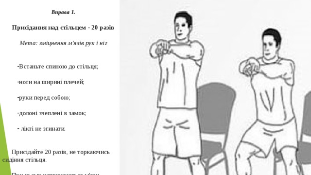  Вправа 1.  Присідання над стільцем - 20 разів Мета: зміцнення м'язів рук і ніг  Встаньте спиною до стільця; ноги на ширині плечей; руки перед собою; долоні зчеплені в замок;  лікті не згинати. Присідайте 20 разів, не торкаючись сидіння стільця. При цьому напружуються м'язи стегна, гомілки, сідниць. 