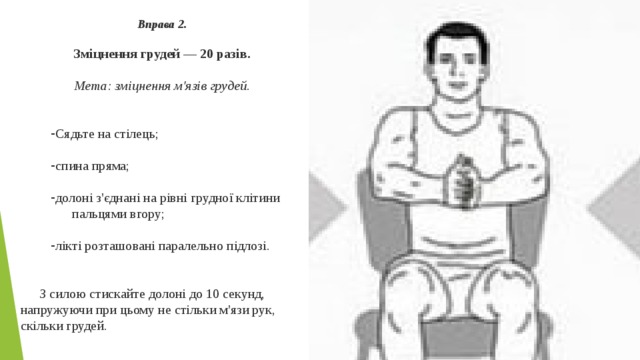 Вправа 2.  Зміцнення грудей — 20 разів.  Мета: зміцнення м'язів грудей.   Сядьте на стілець; спина пряма; долоні з'єднані на рівні грудної клітини пальцями вгору; лікті розташовані паралельно підлозі. З силою стискайте долоні до 10 секунд, напружуючи при цьому не стільки м'язи рук, скільки грудей. 