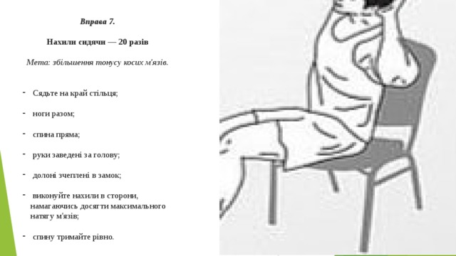 Вправа 7.  Нахили сидячи — 20 разів  Мета: збільшення тонусу косих м'язів.  Сядьте на край стільця;  ноги разом;  спина пряма;  руки заведені за голову;  долоні зчеплені в замок;  виконуйте нахили в сторони, намагаючись досягти максимального натягу м'язів;  спину тримайте рівно. 