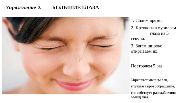1. Сидим прямо. 2. Крепко зажмуриваем глаза на 5 секунд. 3. Затем широко открываем их. Повторяем 5 раз. Укрепляет мышцы век, улучшает кровообращение, способствует расслаблению мышц глаз. Упражнение 2.  БОЛЬШИЕ ГЛАЗА 