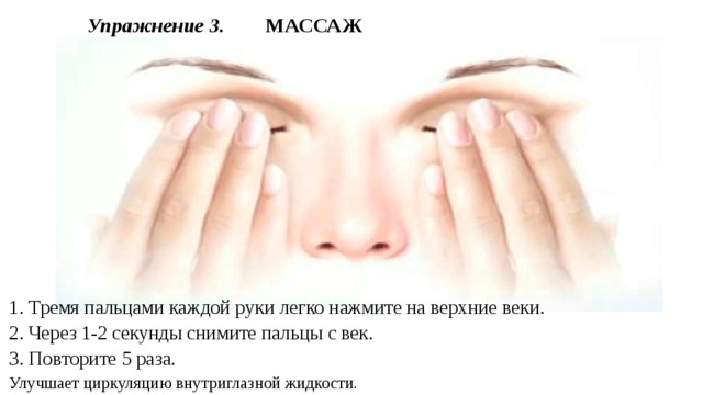 Упражнение 3.  МАССАЖ 1. Тремя пальцами каждой руки легко нажмите на верхние веки. 2. Через 1-2 секунды снимите пальцы с век. 3. Повторите 5 раза. Улучшает циркуляцию внутриглазной жидкости. 
