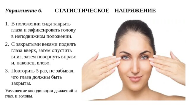 Упражнение 6. СТАТИСТИЧЕСКОЕ НАПРЯЖЕНИЕ В положении сидя закрыть глаза и зафиксировать голову в неподвижном положении. С закрытыми веками поднять глаза вверх, затем опустить вниз, затем повернуть вправо и, наконец, влево. Повторить 5 раз, не забывая, что глаза должны быть закрыты. Улучшение координации движений и глаз, и головы. 