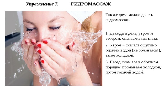 Упражнение 7.  ГИДРОМАССАЖ Так же дома можно делать гидромассаж. 1. Дважды в день, утром и вечером, ополаскиваем глаза. 2. Утром – сначала ощутимо горячей водой (не обжигаясь!), затем холодной. 3. Перед сном все в обратном порядке: промываем холодной, потом горячей водой. 