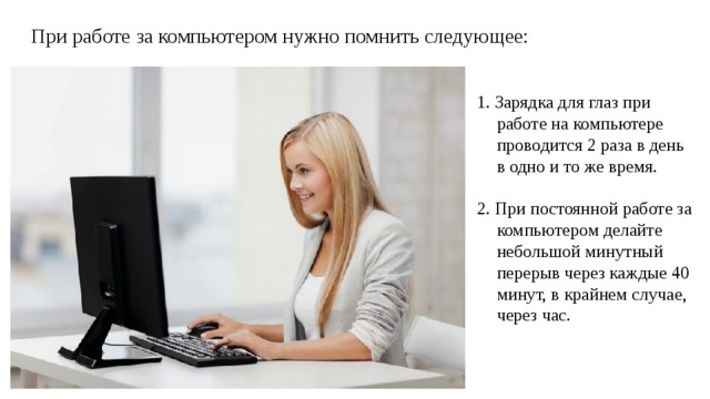 При работе за компьютером нужно помнить следующее: 1. Зарядка для глаз при работе на компьютере проводится 2 раза в день в одно и то же время. 2. При постоянной работе за компьютером делайте небольшой минутный перерыв через каждые 40 минут, в крайнем случае, через час. 