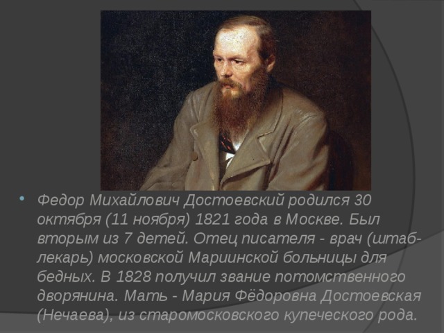 Федор Михайлович Достоевский родился 30 октября (11 ноября) 1821 года в Москве. Был вторым из 7 детей. Отец писателя - врач (штаб-лекарь) московской Мариинской больницы для бедных. В 1828 получил звание потомственного дворянина. Мать - Мария Фёдоровна Достоевская (Нечаева), из старомосковского купеческого рода. 