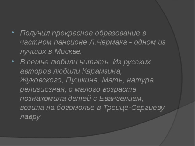 Получил прекрасное образование в частном пансионе Л.Чермака - одном из лучших в Москве. В семье любили читать. Из русских авторов любили Карамзина, Жуковского, Пушкина. Мать, натура религиозная, с малого возраста познакомила детей с Евангелием, возила на богомолье в Троице-Сергиеву лавру . 
