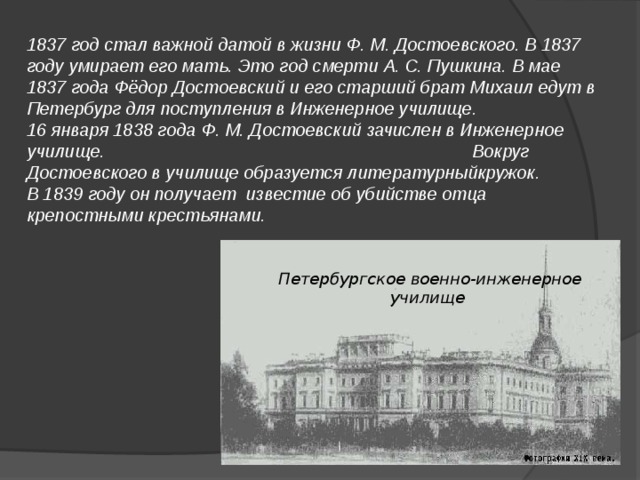 1837 год стал важной датой в жизни Ф. М. Достоевского. В 1837 году умирает его мать. Это год смерти А. С. Пушкина. В мае 1837 года Фёдор Достоевский и его старший брат Михаил едут в Петербург для поступления в Инженерное училище. 16 января 1838 года Ф. М. Достоевский зачислен в Инженерное училище. Вокруг Достоевского в училище образуется литературныйкружок. В 1839 году он получает известие об убийстве отца крепостными крестьянами.  Петербургское военно-инженерное училище 