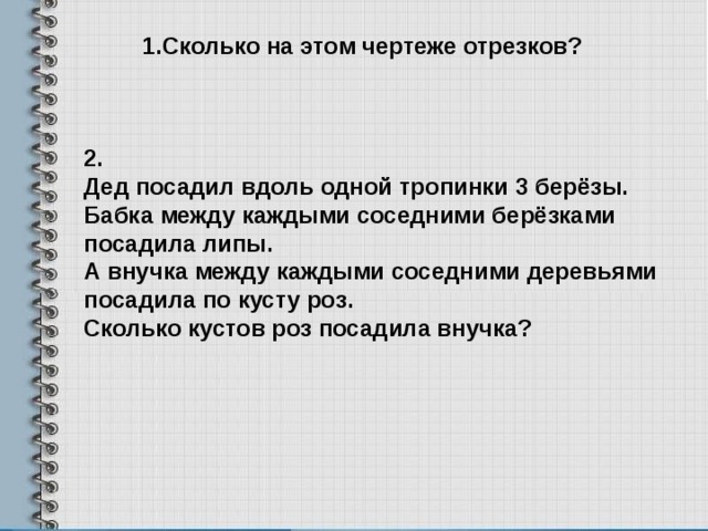 1.Сколько на этом чертеже отрезков? 2. Дед посадил вдоль одной тропинки 3 берёзы. Бабка между каждыми соседними берёзками посадила липы. А внучка между каждыми соседними деревьями посадила по кусту роз. Сколько кустов роз посадила внучка? 
