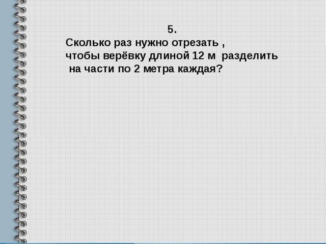 5. Сколько раз нужно отрезать , чтобы верёвку длиной 12 м разделить  на части по 2 метра каждая? 