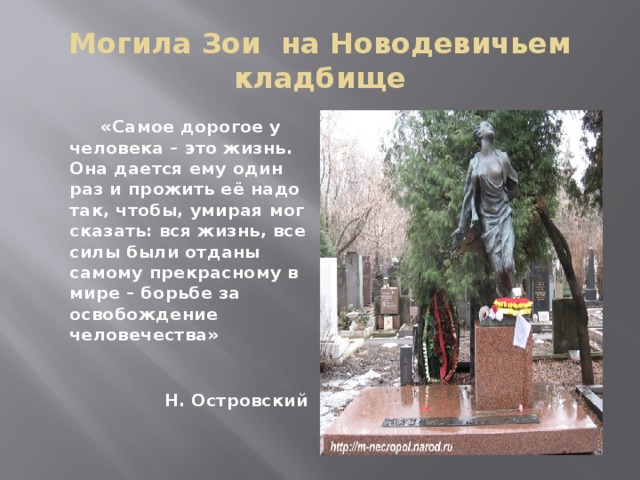 Могила Зои на Новодевичьем кладбище  «Самое дорогое у человека – это жизнь. Она дается ему один раз и прожить её надо так, чтобы, умирая мог сказать: вся жизнь, все силы были отданы самому прекрасному в мире – борьбе за освобождение человечества»  Н. Островский  