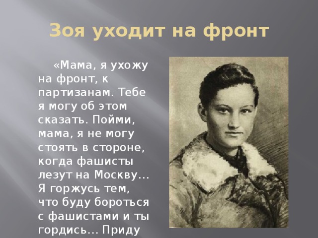 Зоя уходит на фронт  «Мама, я ухожу на фронт, к партизанам. Тебе я могу об этом сказать. Пойми, мама, я не могу стоять в стороне, когда фашисты лезут на Москву…Я горжусь тем, что буду бороться с фашистами и ты гордись… Приду героем или умру героем.» 