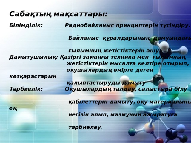 Сабақтың мақсаттары:  Білімділік: Радиобайланыс принциптерін түсіндіру.  Байланыс құралдарының дамуындағы  ғылымның жетістіктерін ашу. Дамытушылық: Қазіргі заманғы техника мен ғылымның  жетістіктерін мысалға келтіре отырып,  оқушылардың өмірге деген көзқарастарын  қалыптастыруды дамыту Тәрбиелік: Оқушылардың талдау, салыстыра білу  қабілеттерін дамыту, оқу материалының ең  негізін алып, мазмұнын ажыратуға  тәрбиелеу . 