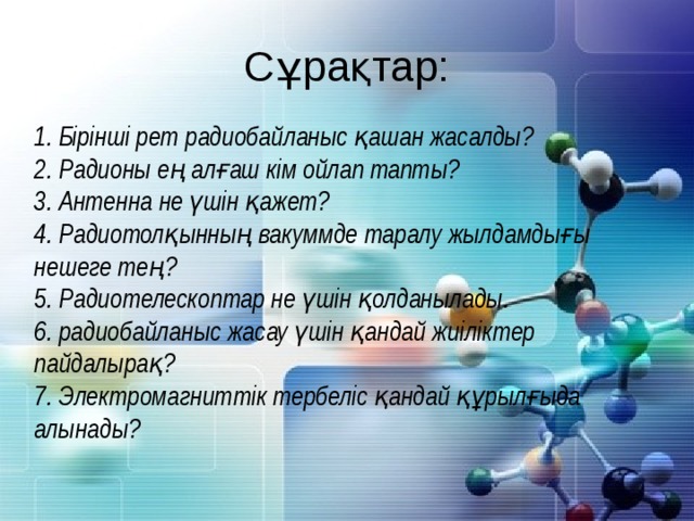 Сұрақтар: 1. Бірінші рет радиобайланыс қашан жасалды? 2. Радионы ең алғаш кім ойлап тапты?  3. Антенна не үшін қажет? 4. Радиотолқынның вакуммде таралу жылдамдығы нешеге тең? 5. Радиотелескоптар не үшін қолданылады. 6. радиобайланыс жасау үшін қандай жиіліктер пайдалырақ? 7. Электромагниттік тербеліс қандай құрылғыда алынады?  